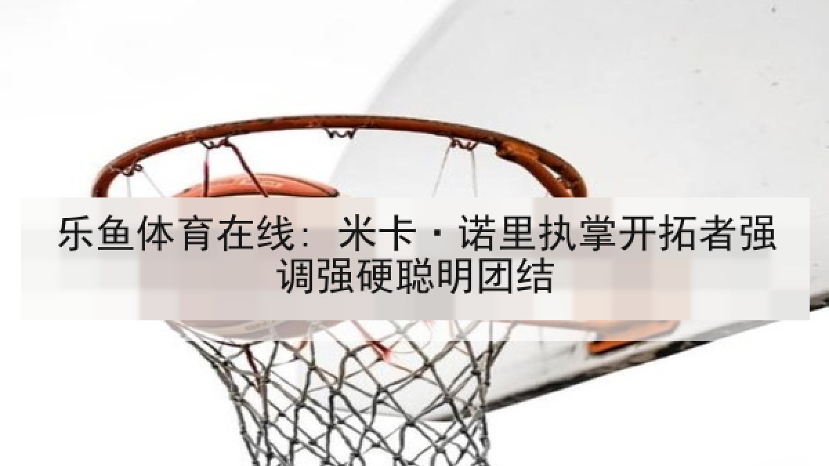 乐鱼体育在线: 米卡·诺里执掌开拓者强调强硬聪明团结