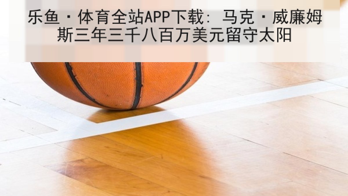 乐鱼·体育全站APP下载: 马克·威廉姆斯三年三千八百万美元留守太阳