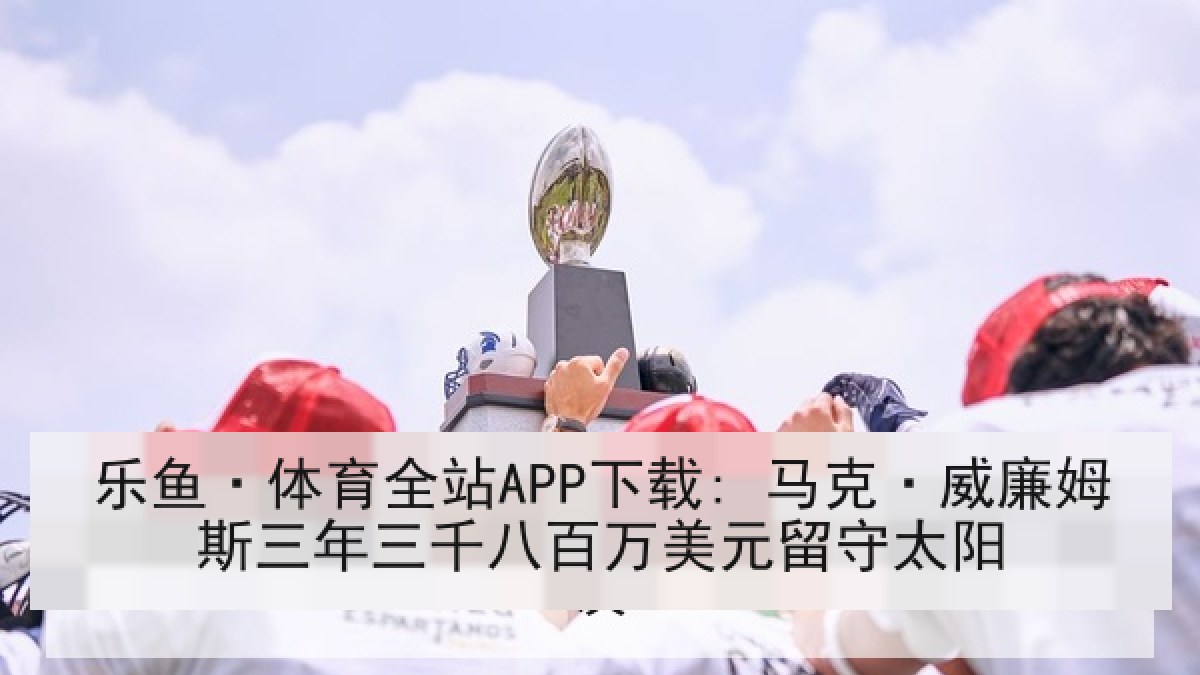 乐鱼·体育全站APP下载: 马克·威廉姆斯三年三千八百万美元留守太阳