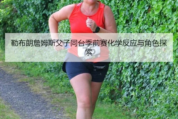 勒布朗詹姆斯父子同台季前赛化学反应与角色探索